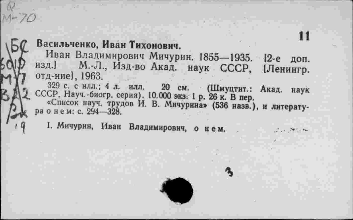 ﻿М- 70
Васильченко, Иван Тихонович.
Иван Владимирович Мичурин. 1855—1935. (2-е доп. изд.) М.-Л., Изд-во Акад, наук СССР, (Ленингр. отд-ние), 1963.
гггп и с ил« '; 4 л’ ил?’ см- (Шмуцтит.: Акад, наук СССР. Науч.-биогр. серия). 10.000 экз. 1 р. 26 к. В пер.
«Список науч, трудов И. В. Мичурина» (536 назв.), и литература о н е м: с. 294—328.	1
I. Мичурин, Иван Владимирович, о и е м.	. '	-